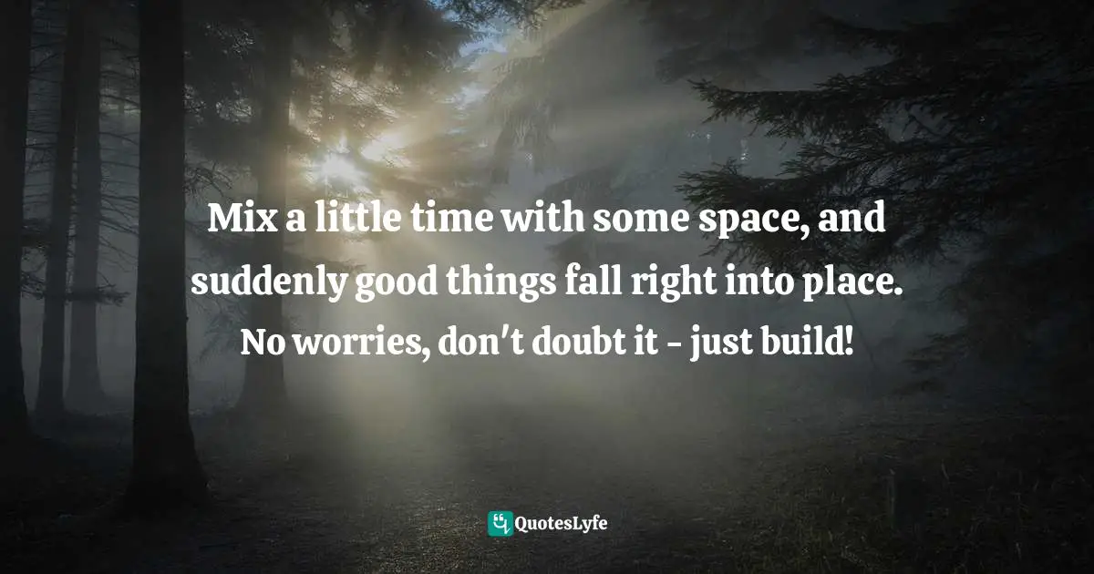 Mix a little time with some space, and suddenly good things fall right into place. No worries, don't doubt it - just build!