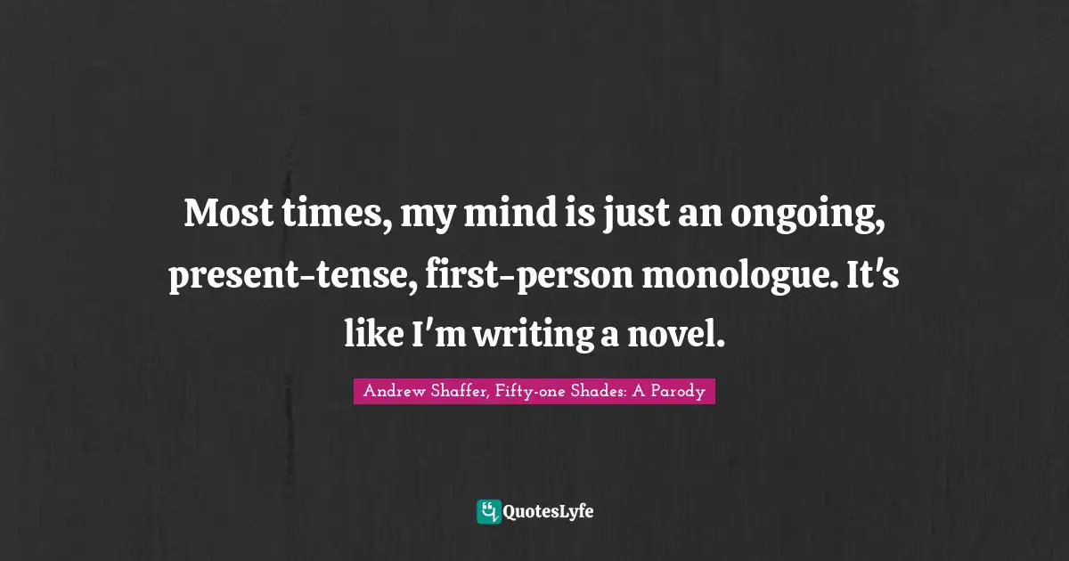 Most times, my mind is just an ongoing, present-tense, first-person monologue. It's like I'm writing a novel.