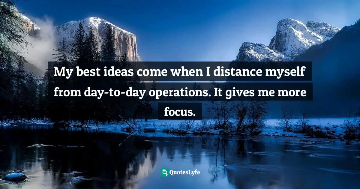 My best ideas come when I distance myself from day-to-day operations. It gives me more focus.