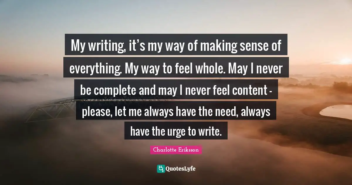 My writing, it’s my way of making sense of everything. My way to feel whole. May I never be complete and may I never feel content – please, let me always have the need, always have the urge to write.