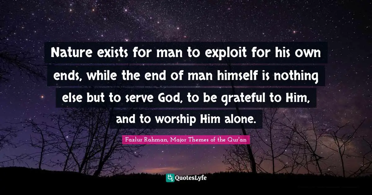 Nature exists for man to exploit for his own ends, while the end of man himself is nothing else but to serve God, to be grateful to Him, and to worship Him alone.