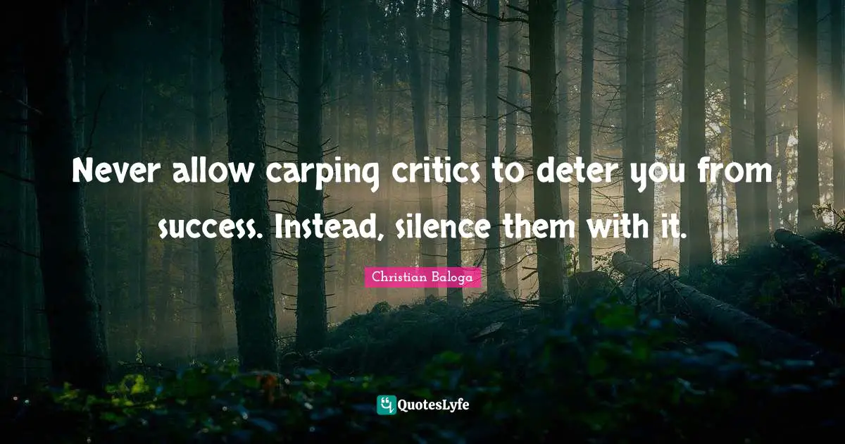 Never allow carping critics to deter you from success. Instead, silence them with it.
