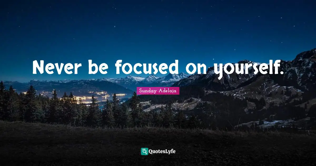 Never be focused on yourself.