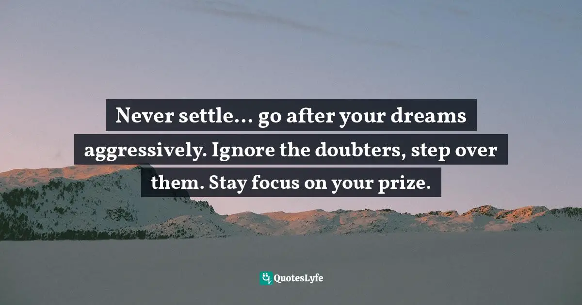 Never settle... go after your dreams aggressively. Ignore the doubters, step over them. Stay focus on your prize.
