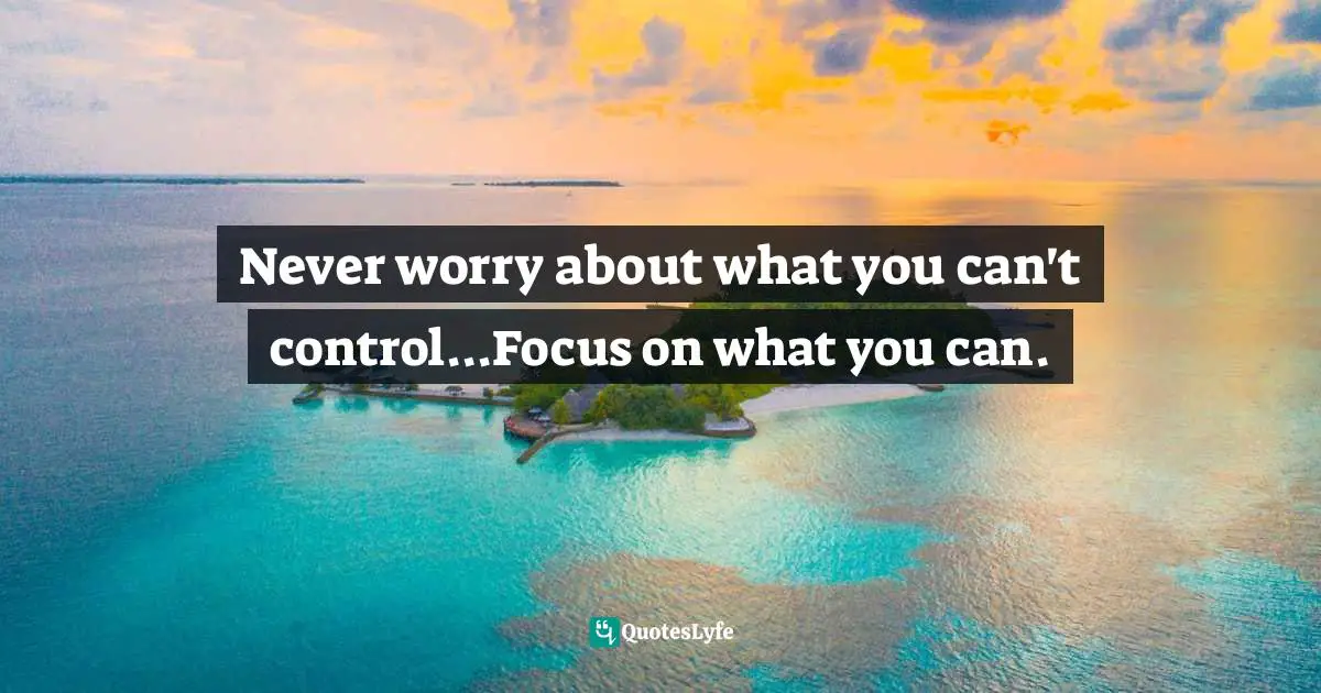 Never worry about what you can't control...Focus on what you can.