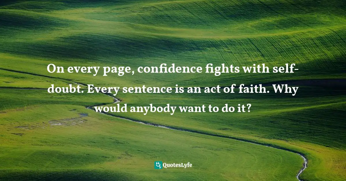 On every page, confidence fights with self-doubt. Every sentence is an act of faith. Why would anybody want to do it?