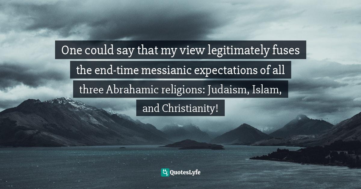 Religion Christianity Quotes: "One could say that my view legitimately fuses the end-time messianic expectations of all three Abrahamic religions: Judaism, Islam, and Christianity!"