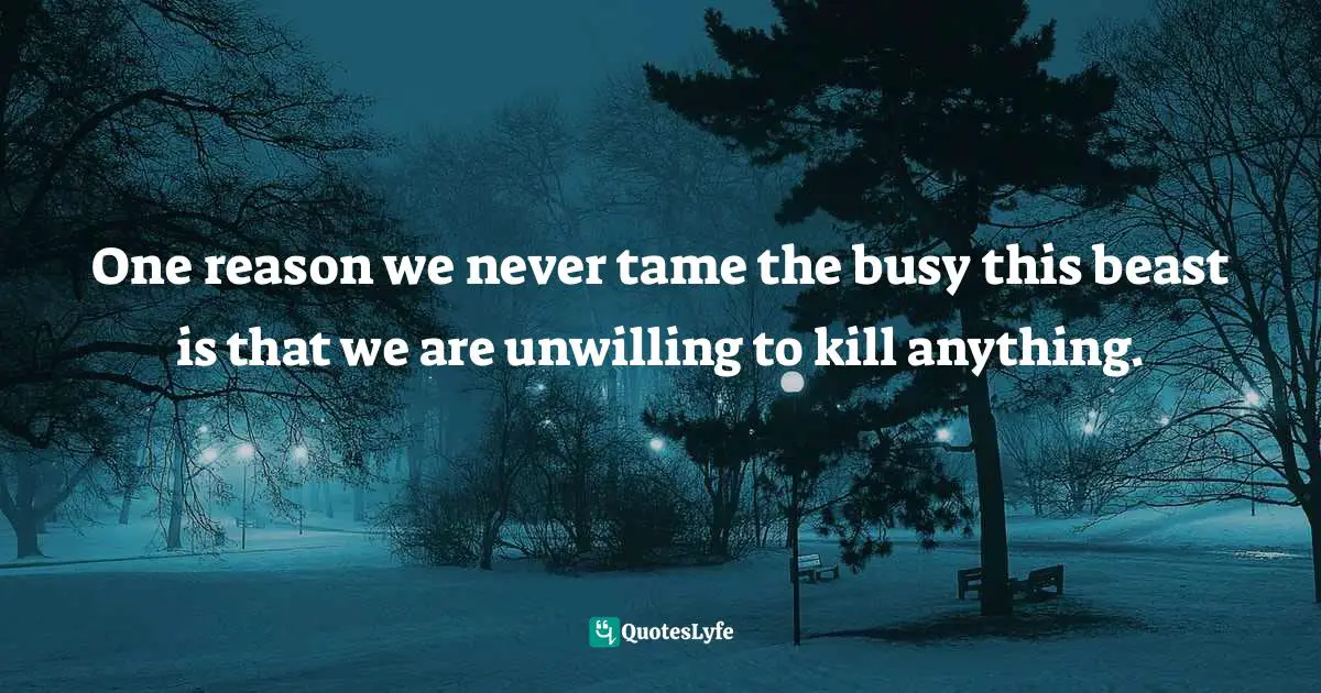 One reason we never tame the busy this beast is that we are unwilling to kill anything.