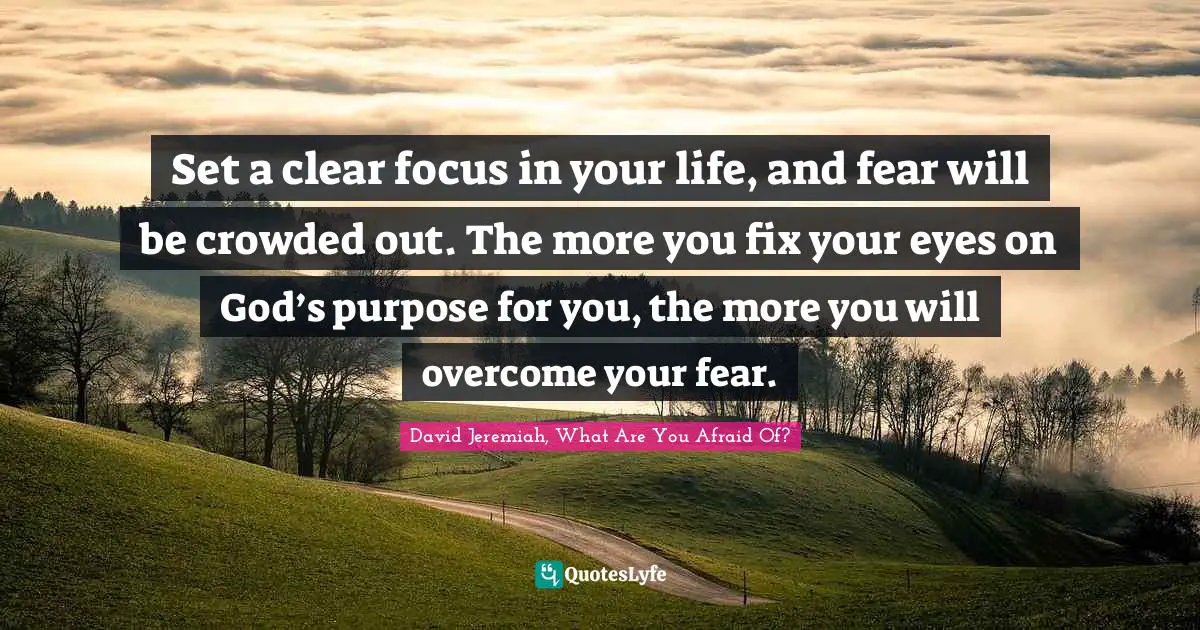 Set a clear focus in your life, and fear will be crowded out. The more you fix your eyes on God’s purpose for you, the more you will overcome your fear.