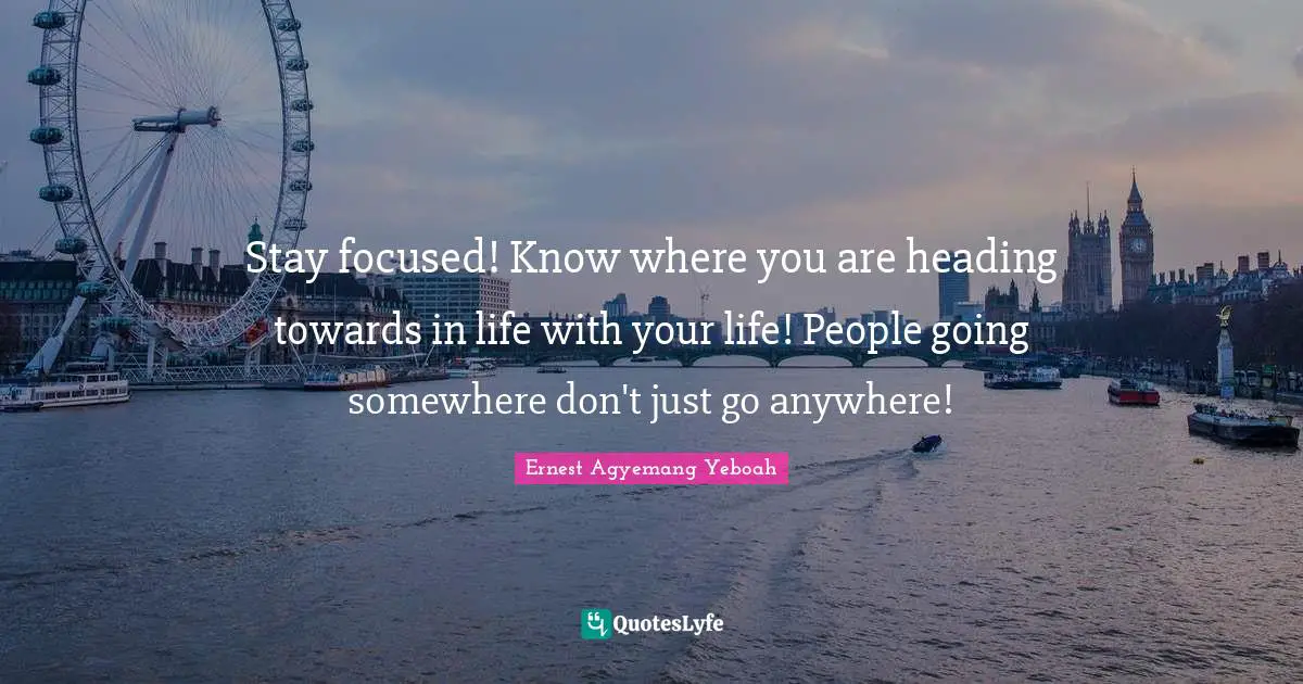 Stay focused! Know where you are heading towards in life with your life! People going somewhere don't just go anywhere!