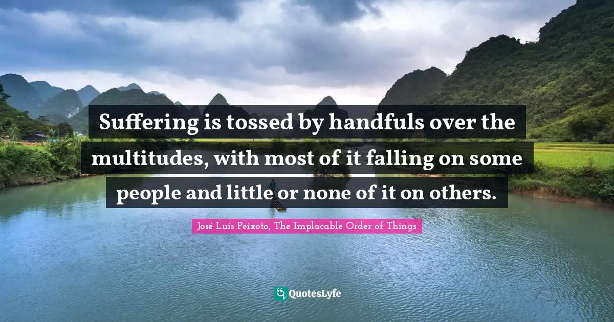 Suffering is tossed by handfuls over the multitudes, with most of it falling on some people and little or none of it on others.