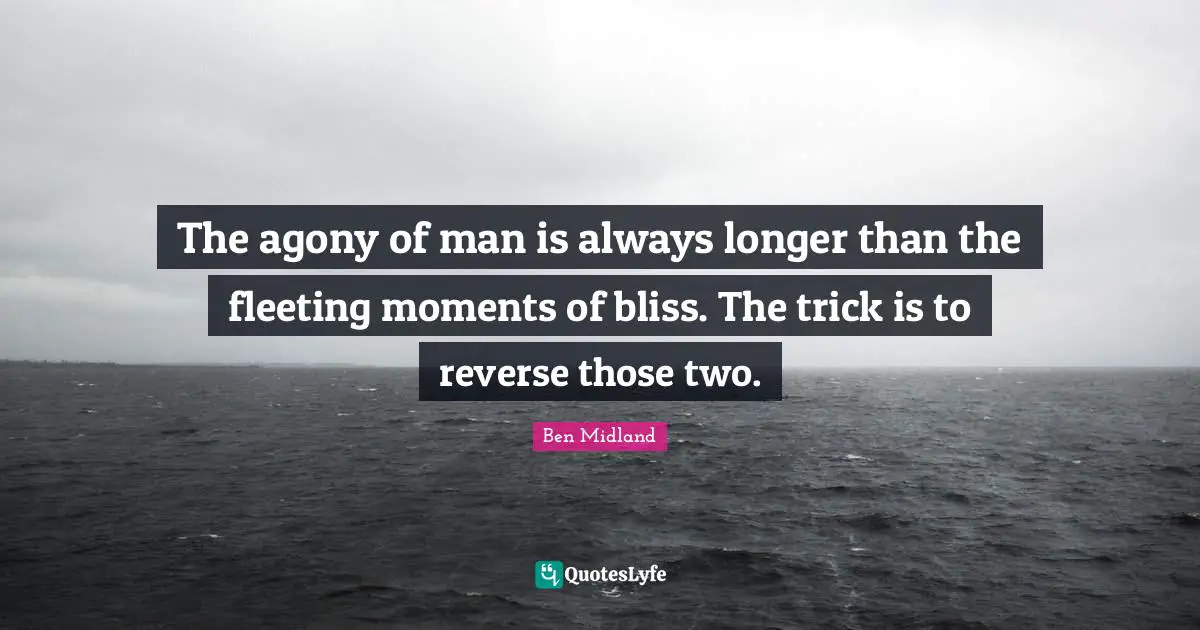 The agony of man is always longer than the fleeting moments of bliss. The trick is to reverse those two.