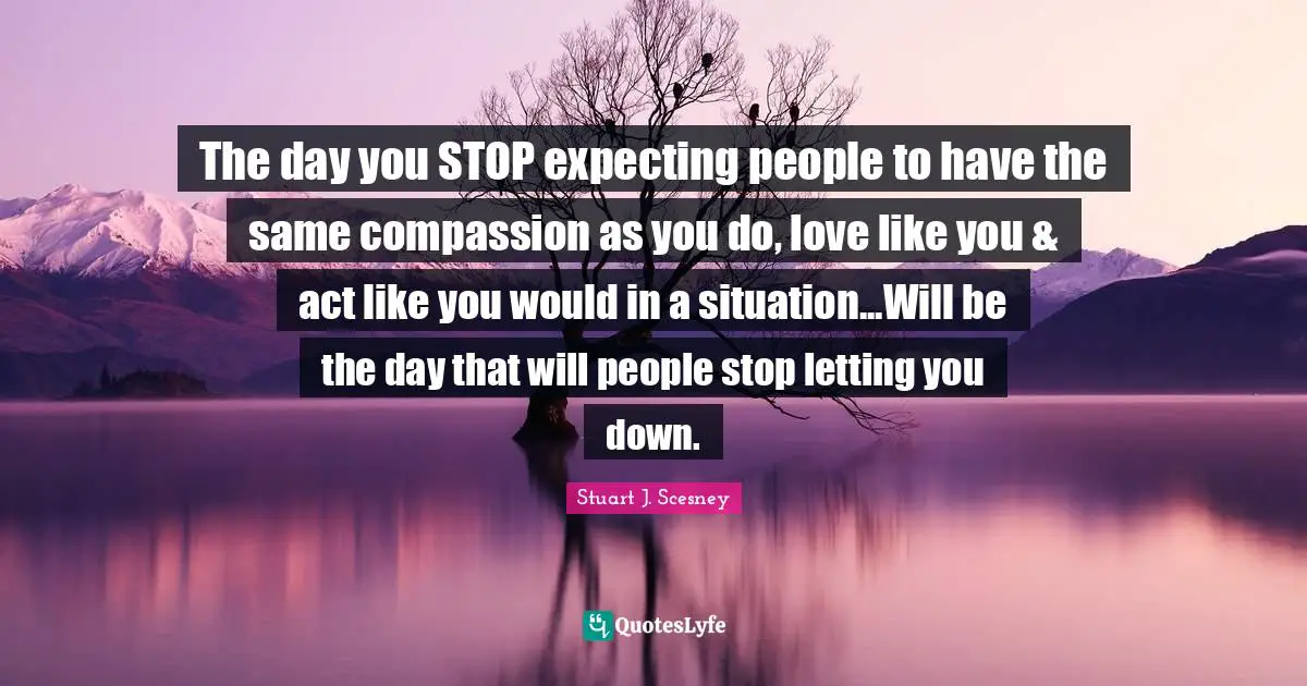 The day you STOP expecting people to have the same compassion as you do, love like you & act like you would in a situation...Will be the day that will people stop letting you down.