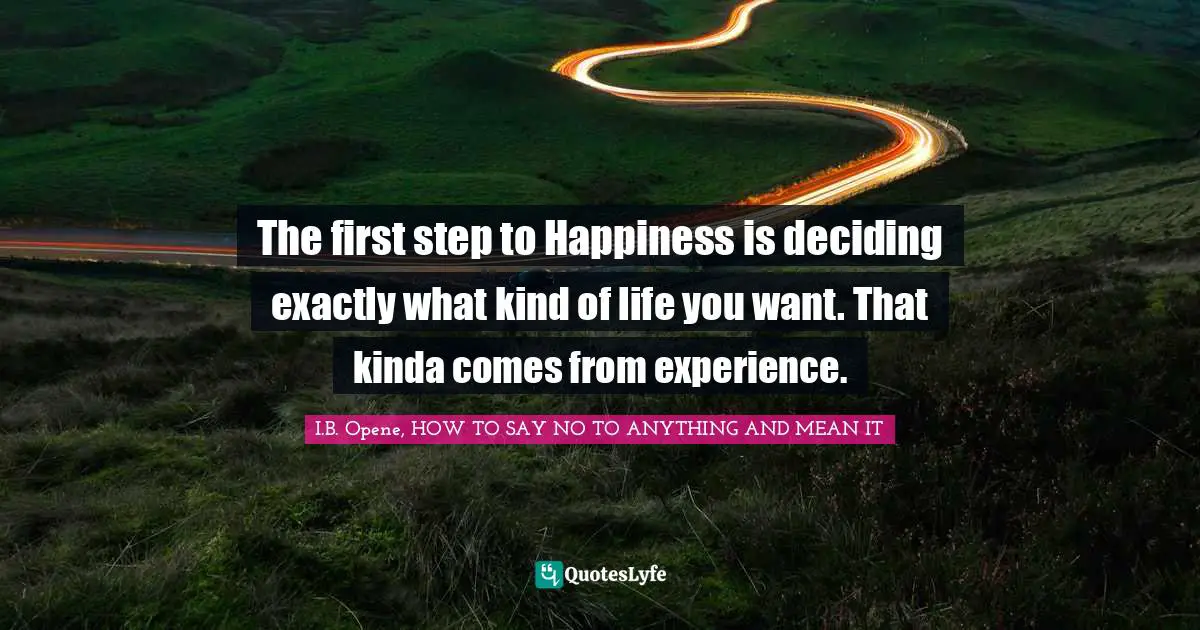 The first step to Happiness is deciding exactly what kind of life you want. That kinda comes from experience.