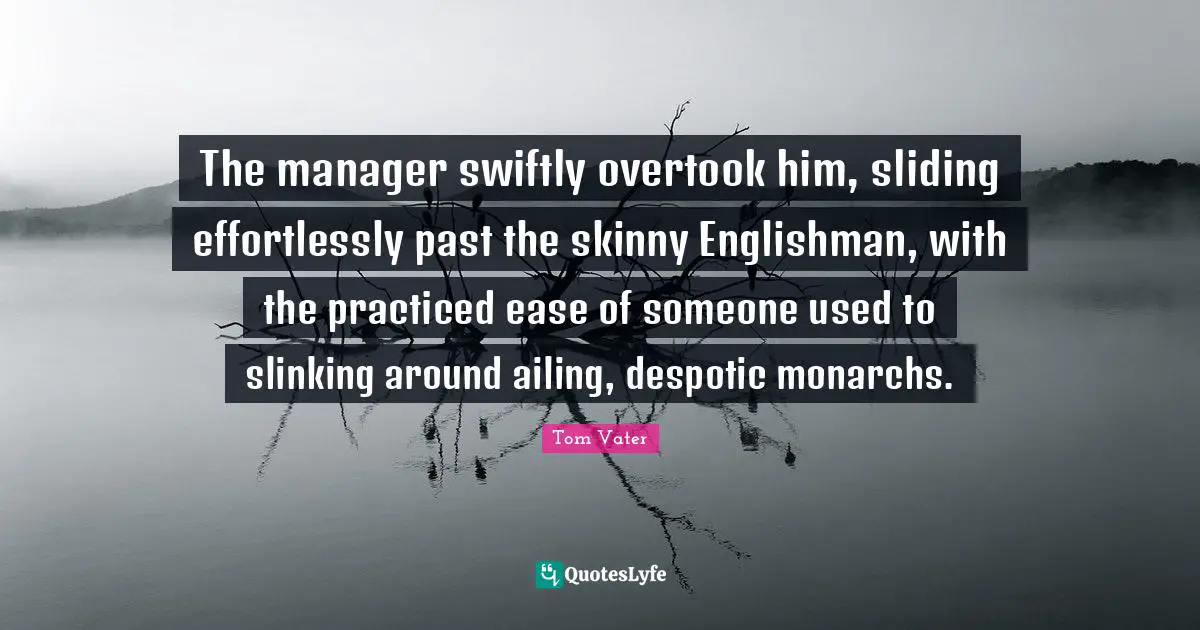 The manager swiftly overtook him, sliding effortlessly past the skinny Englishman, with the practiced ease of someone used to slinking around ailing, despotic monarchs.