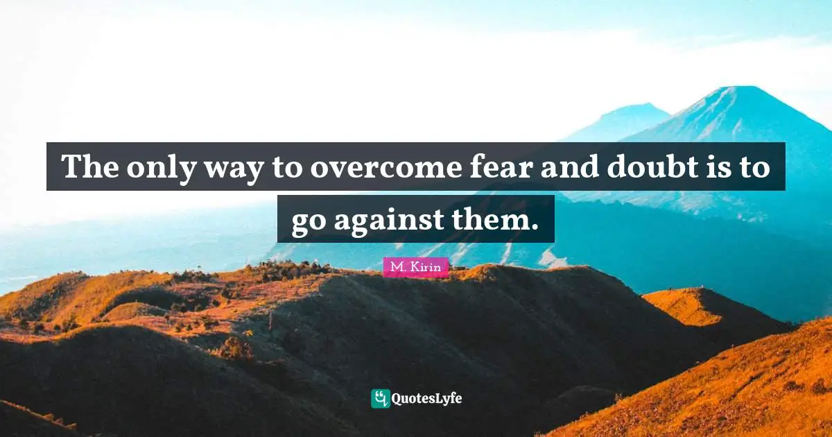 The only way to overcome fear and doubt is to go against them.