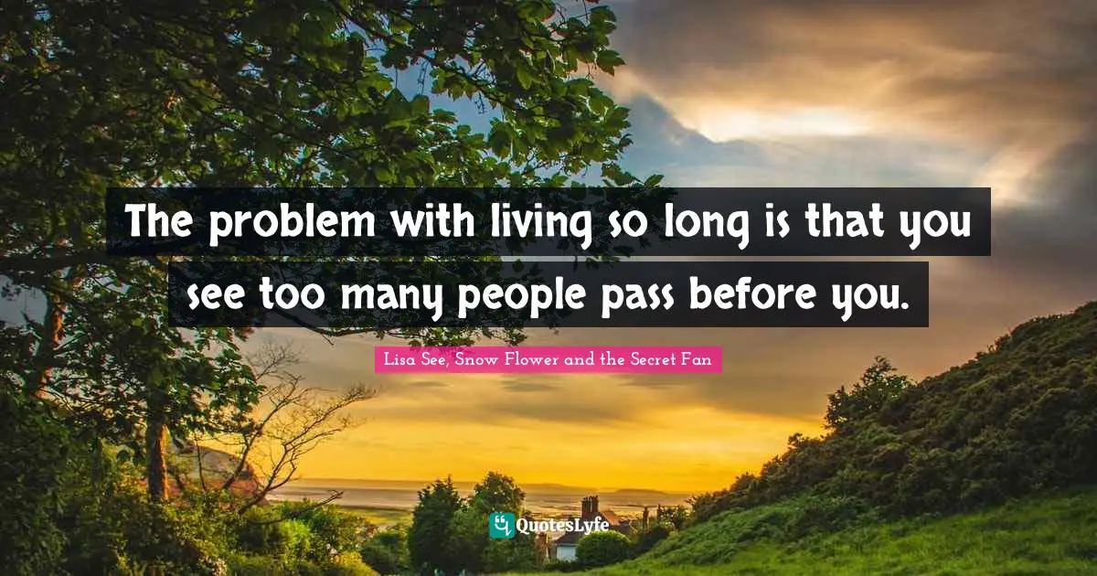 The problem with living so long is that you see too many people pass before you.