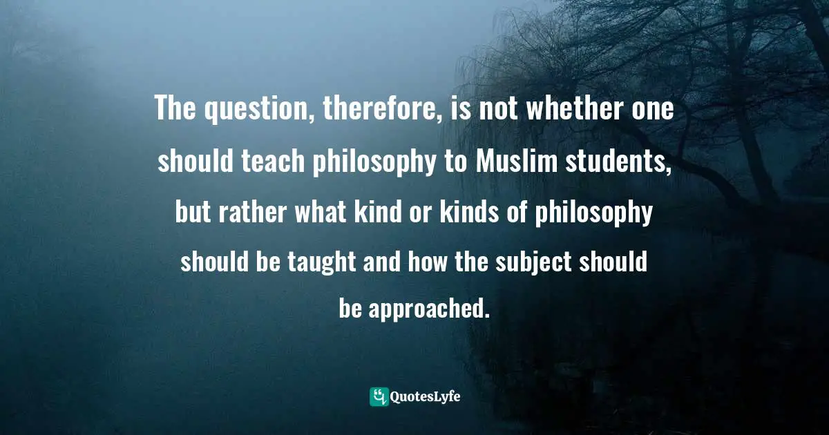 Seyyed Hossein Nasr Quotes: "The question, therefore, is not whether one should teach philosophy to Muslim students, but rather what kind or kinds of philosophy should be taught and how the subject should be approached."
