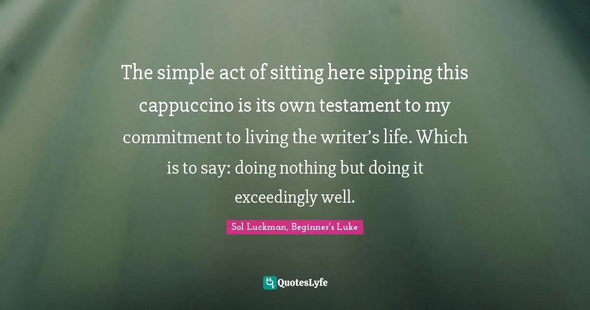 The simple act of sitting here sipping this cappuccino is its own testament to my commitment to living the writer’s life. Which is to say: doing nothing but doing it exceedingly well.