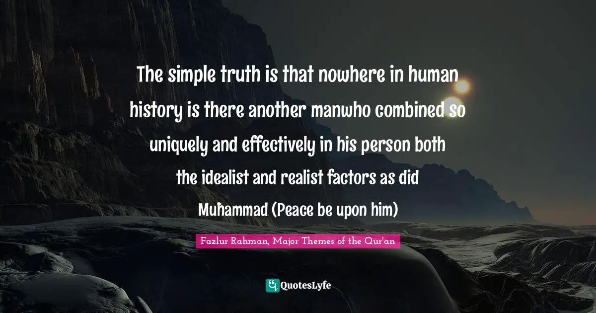 The simple truth is that nowhere in human history is there another manwho combined so uniquely and effectively in his person both the idealist and realist factors as did Muħammad (Peace be upon him)