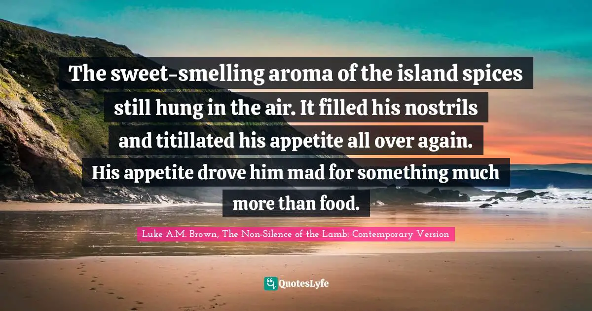 The sweet-smelling aroma of the island spices still hung in the air. It filled his nostrils and titillated his appetite all over again. His appetite drove him mad for something much more than food.