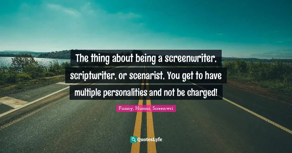 The thing about being a screenwriter, scriptwriter, or scenarist, You get to have multiple personalities and not be charged!