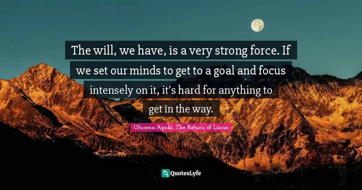 The will, we have, is a very strong force. If we set our minds to get to a goal and focus intensely on it, it’s hard for anything to get in the way.