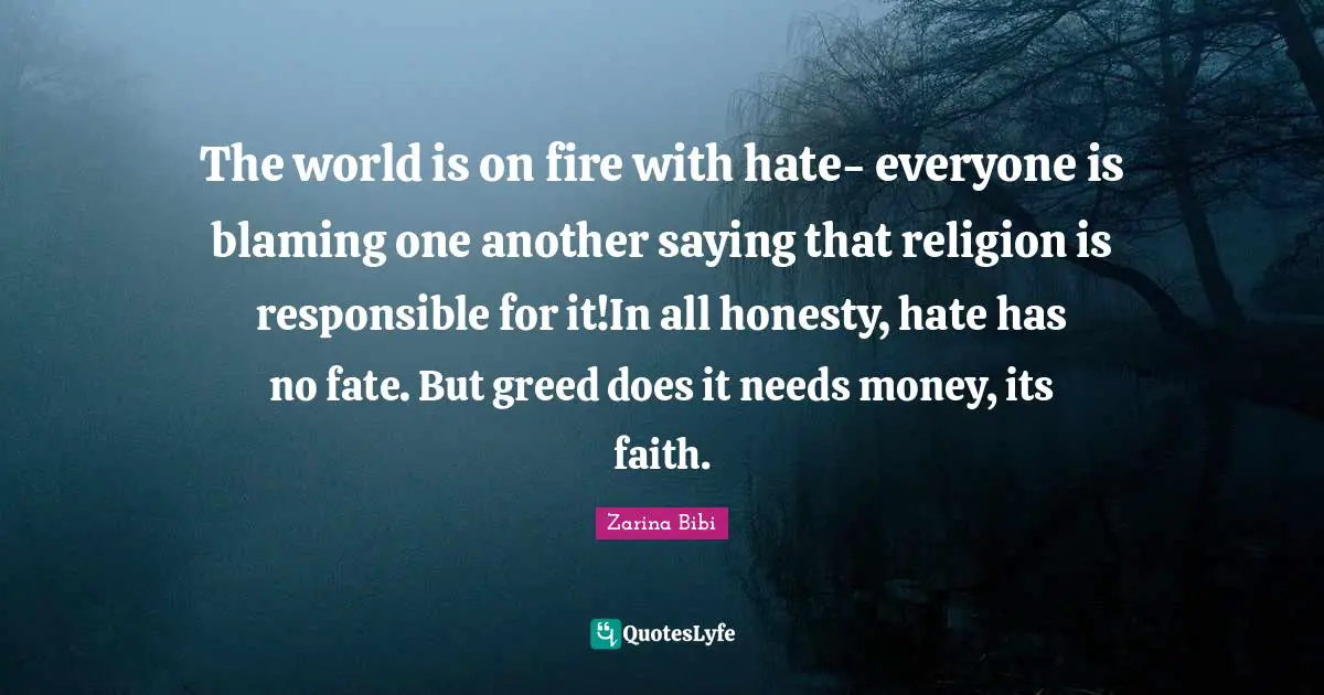 The world is on fire with hate- everyone is blaming one another saying that religion is responsible for it!In all honesty, hate has no fate. But greed does it needs money, its faith.