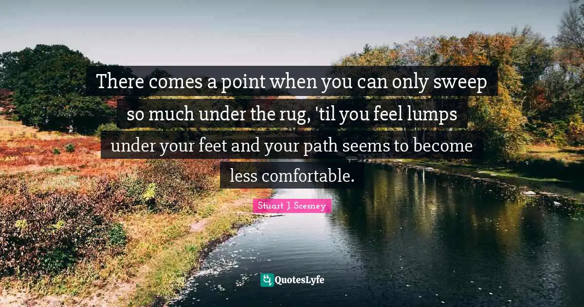 There comes a point when you can only sweep so much under the rug, 'til you feel lumps under your feet and your path seems to become less comfortable.