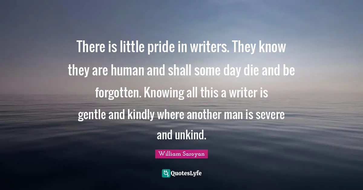 There is little pride in writers. They know they are human and shall some day die and be forgotten. Knowing all this a writer is gentle and kindly where another man is severe and unkind.
