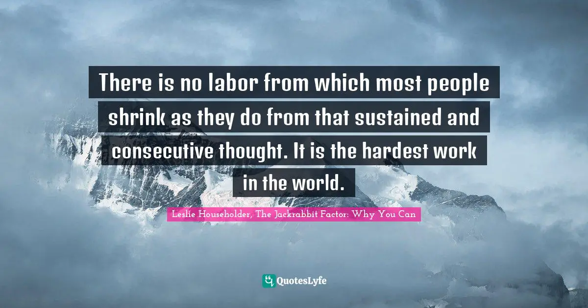 There is no labor from which most people shrink as they do from that sustained and consecutive thought. It is the hardest work in the world.
