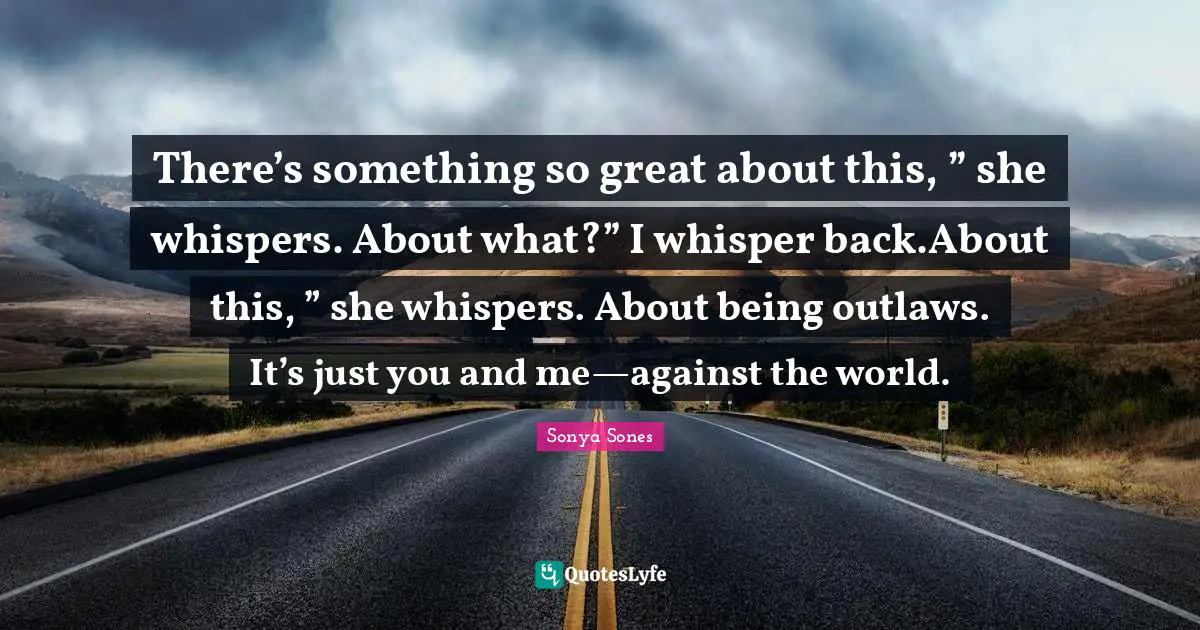 There’s something so great about this, ” she whispers. About what?” I whisper back.About this, ” she whispers. About being outlaws. It’s just you and me—against the world.