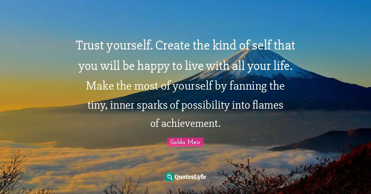 Motivation Quotes: "Trust yourself. Create the kind of self that you will be happy to live with all your life. Make the most of yourself by fanning the tiny, inner sparks of possibility into flames of achievement."