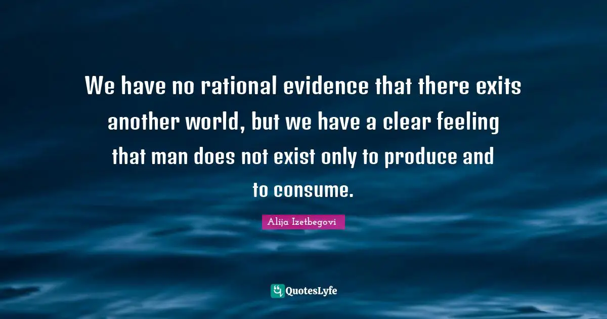 We have no rational evidence that there exits another world, but we have a clear feeling that man does not exist only to produce and to consume.