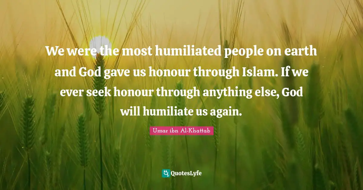 We were the most humiliated people on earth and God gave us honour through Islam. If we ever seek honour through anything else, God will humiliate us again.