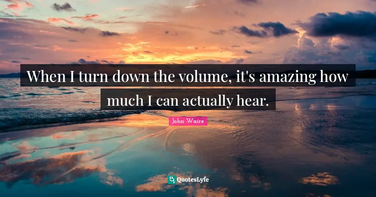 When I turn down the volume, it's amazing how much I can actually hear.