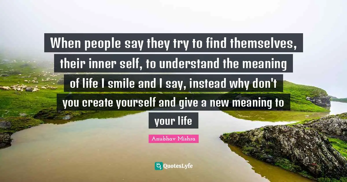 When people say they try to find themselves, their inner self, to understand the meaning of life I smile and I say, instead why don't you create yourself and give a new meaning to your life