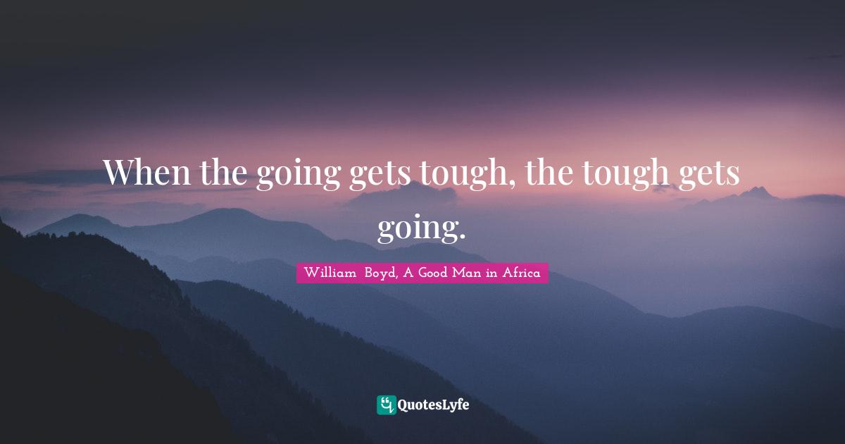 When the going gets tough, the tough gets going.