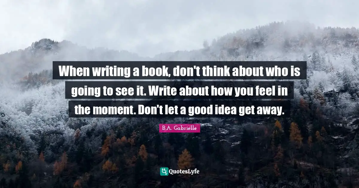 When writing a book, don't think about who is going to see it. Write about how you feel in the moment. Don't let a good idea get away.