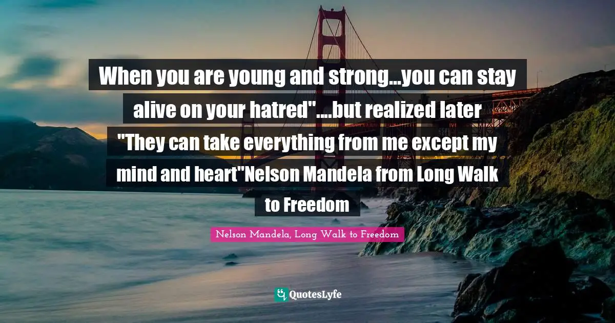 When you are young and strong...you can stay alive on your hatred"....but realized later "They can take everything from me except my mind and heart"Nelson Mandela from Long Walk to Freedom