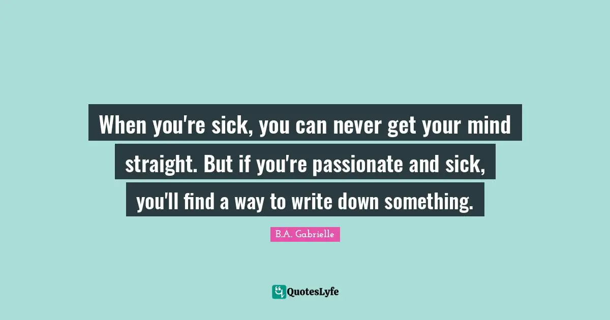 When you're sick, you can never get your mind straight. But if you're passionate and sick, you'll find a way to write down something.