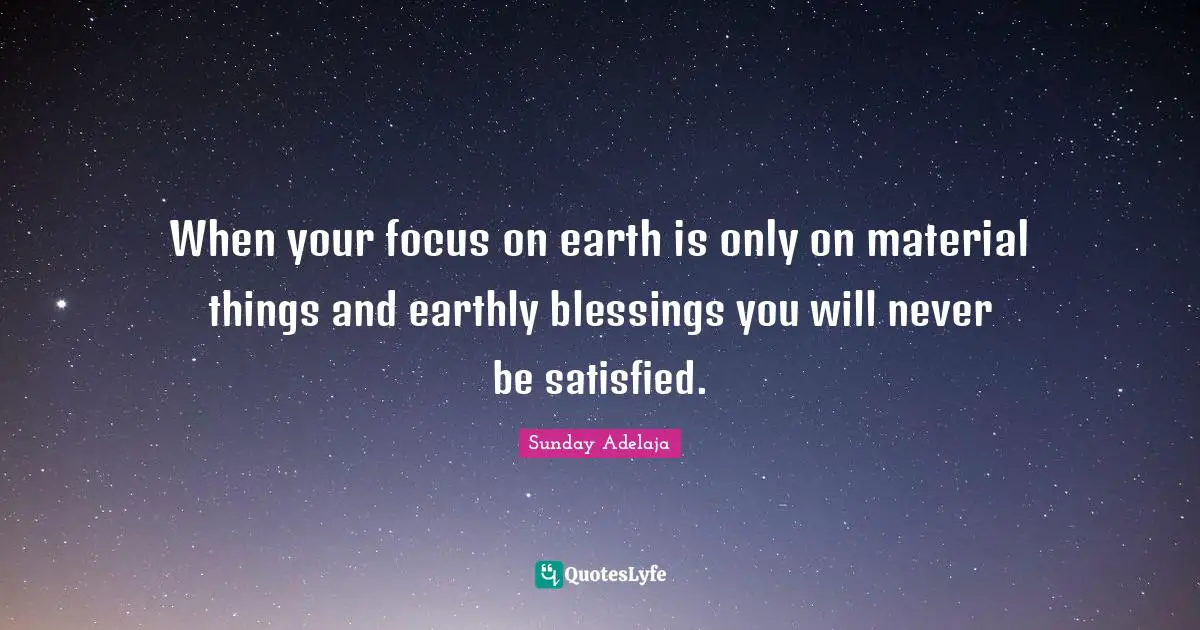 When your focus on earth is only on material things and earthly blessings you will never be satisfied.