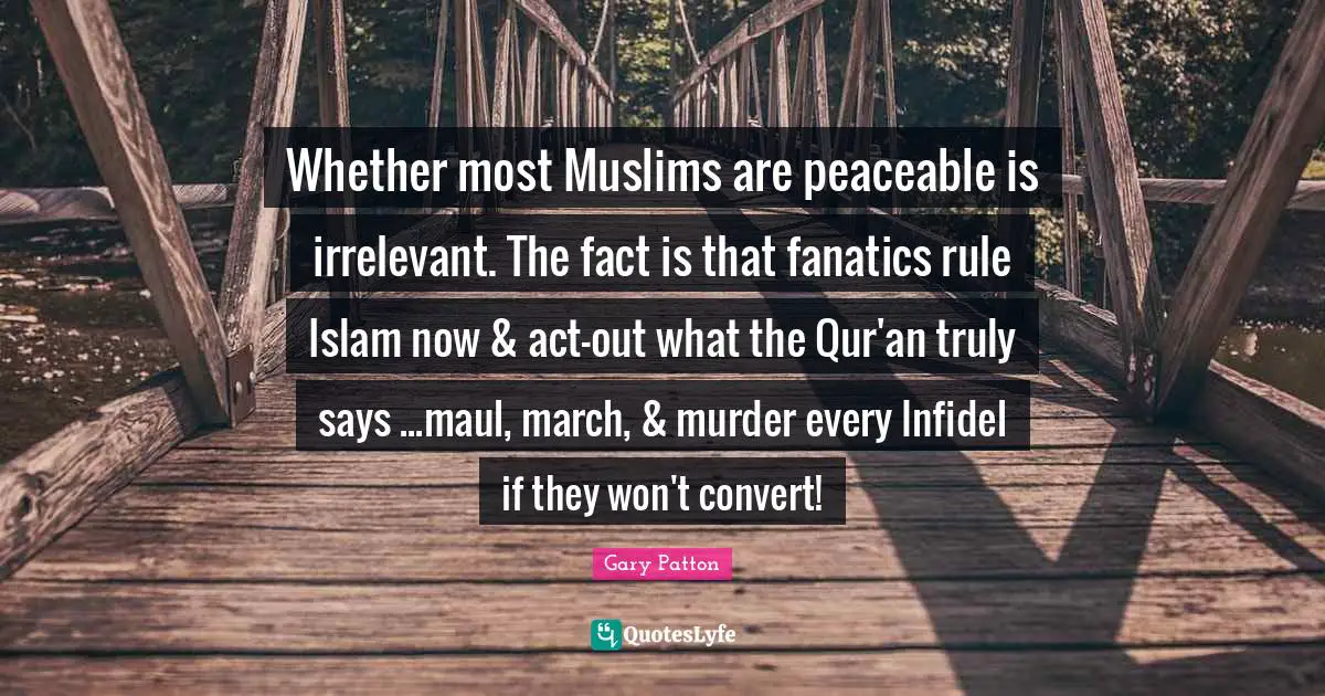Whether most Muslims are peaceable is irrelevant. The fact is that fanatics rule Islam now & act-out what the Qur'an truly says ...maul, march, & murder every Infidel if they won't convert!