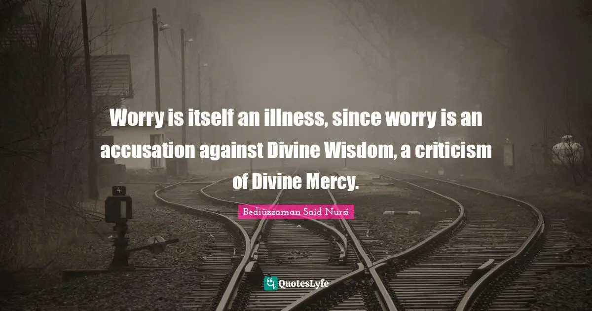 Islam Quotes: "Worry is itself an illness, since worry is an accusation against Divine Wisdom, a criticism of Divine Mercy."