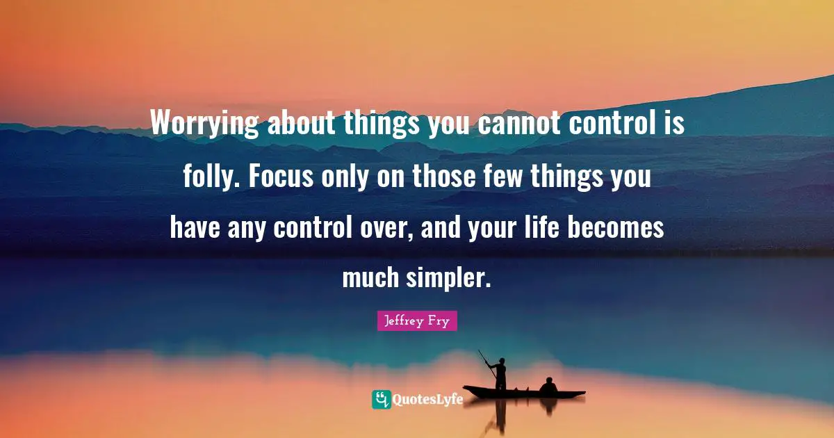 Worrying about things you cannot control is folly. Focus only on those few things you have any control over, and your life becomes much simpler.