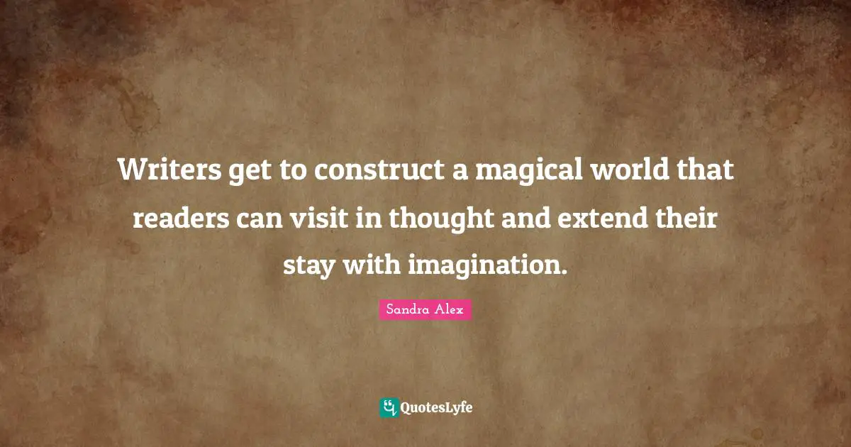 Writers get to construct a magical world that readers can visit in thought and extend their stay with imagination.