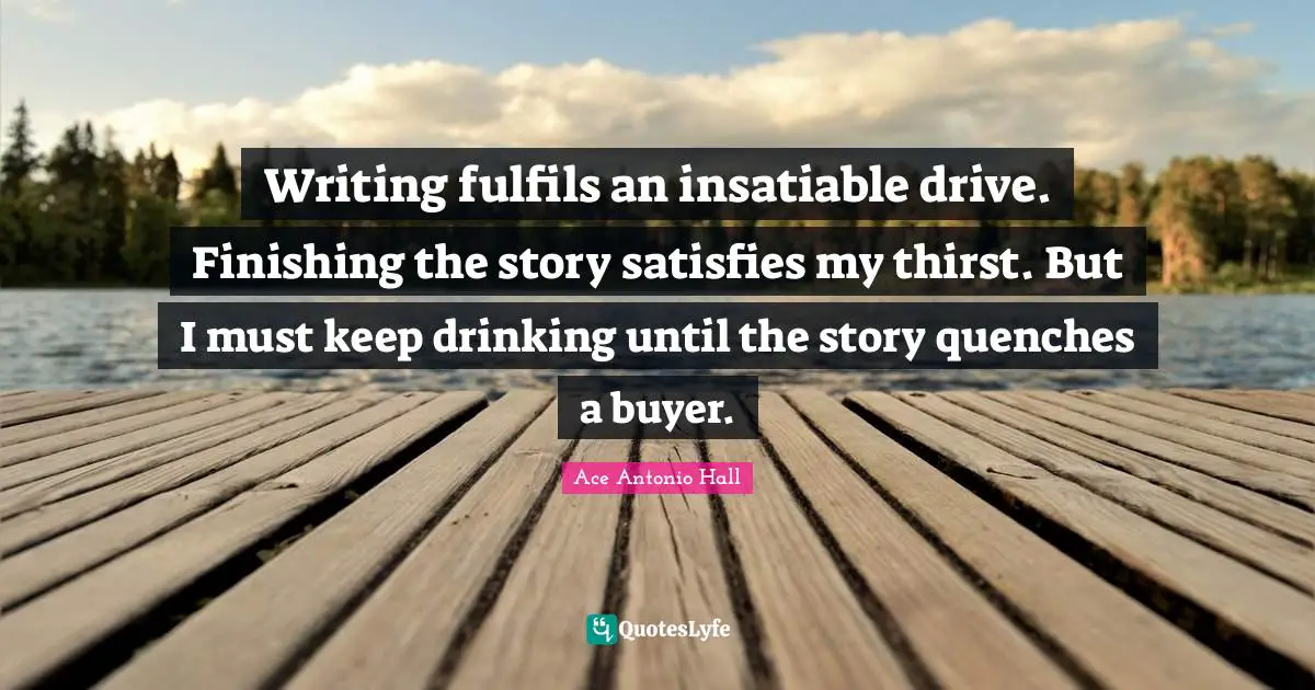 Writing fulfils an insatiable drive. Finishing the story satisfies my thirst. But I must keep drinking until the story quenches a buyer.