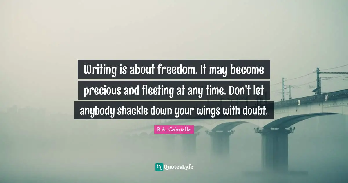 Writing is about freedom. It may become precious and fleeting at any time. Don't let anybody shackle down your wings with doubt.