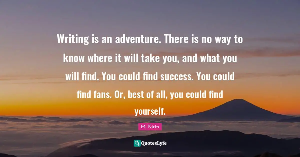 Writing is an adventure. There is no way to know where it will take you, and what you will find. You could find success. You could find fans. Or, best of all, you could find yourself.