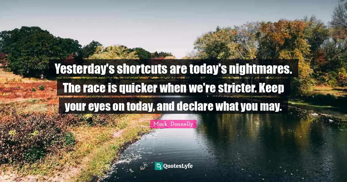 Yesterday's shortcuts are today's nightmares. The race is quicker when we're stricter. Keep your eyes on today, and declare what you may.